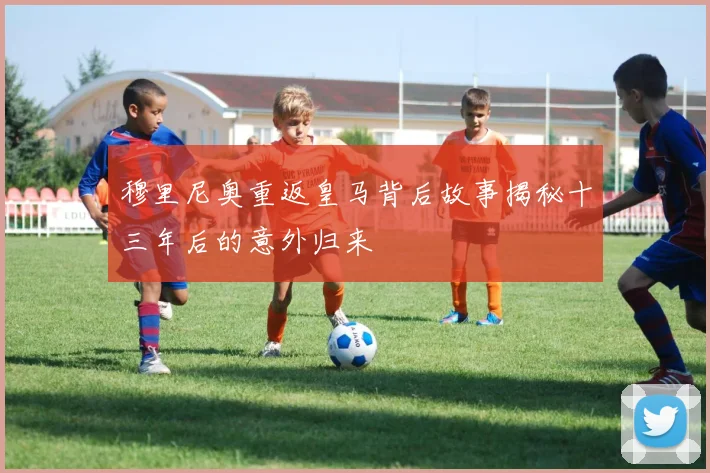 穆里尼奥重返皇马背后故事揭秘十三年后的意外归来