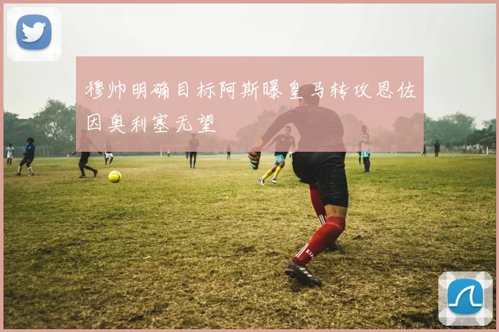 穆帅明确目标阿斯曝皇马转攻恩佐因奥利塞无望