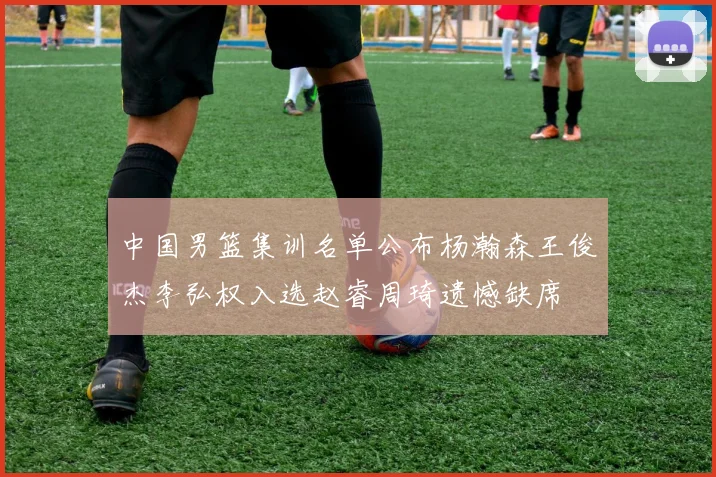 中国男篮集训名单公布杨瀚森王俊杰李弘权入选赵睿周琦遗憾缺席