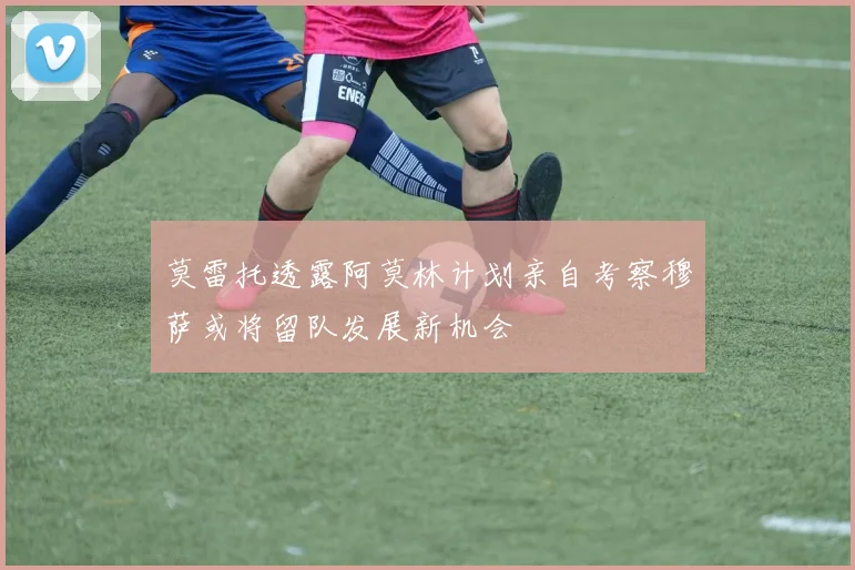 莫雷托透露阿莫林计划亲自考察穆萨或将留队发展新机会
