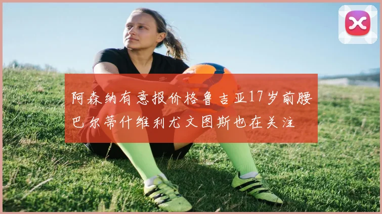 阿森纳有意报价格鲁吉亚17岁前腰巴尔蒂什维利尤文图斯也在关注