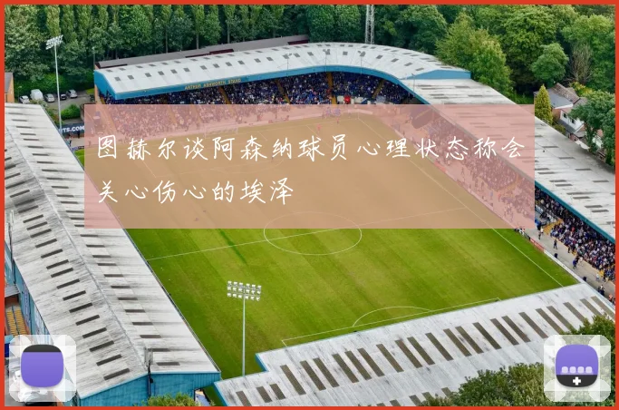 图赫尔谈阿森纳球员心理状态称会关心伤心的埃泽
