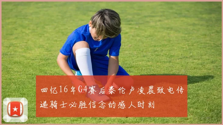 回忆16年G4赛后泰伦卢凌晨致电传递骑士必胜信念的感人时刻