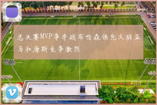 总决赛MVP争夺战布伦森领先文班亚马和唐斯竞争激烈