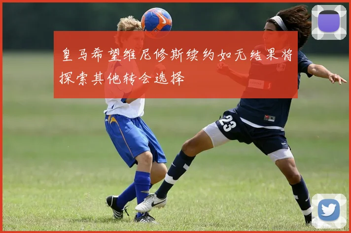 皇马希望维尼修斯续约如无结果将探索其他转会选择
