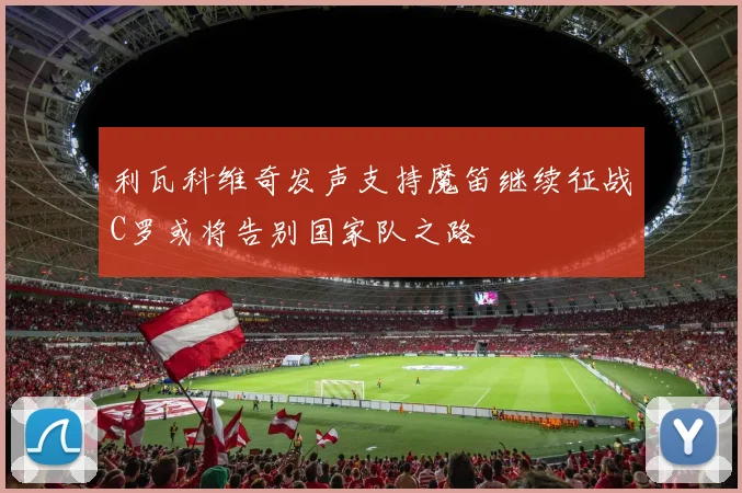 利瓦科维奇发声支持魔笛继续征战C罗或将告别国家队之路