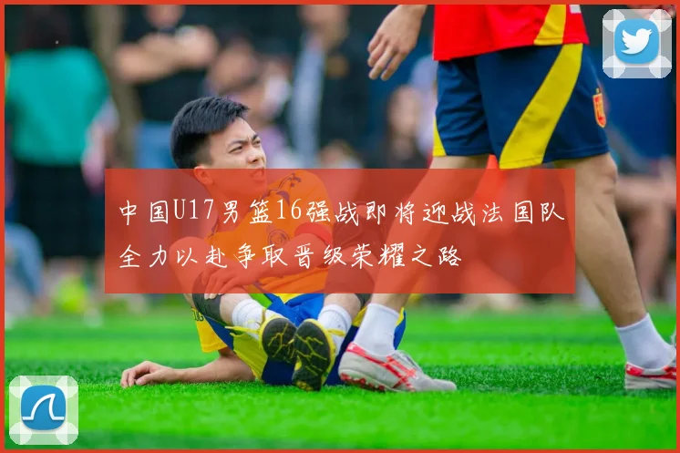 中国U17男篮16强战即将迎战法国队全力以赴争取晋级荣耀之路