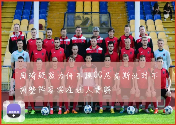 周琦疑惑为何不换OG尼克斯此时不调整阵容实在让人费解