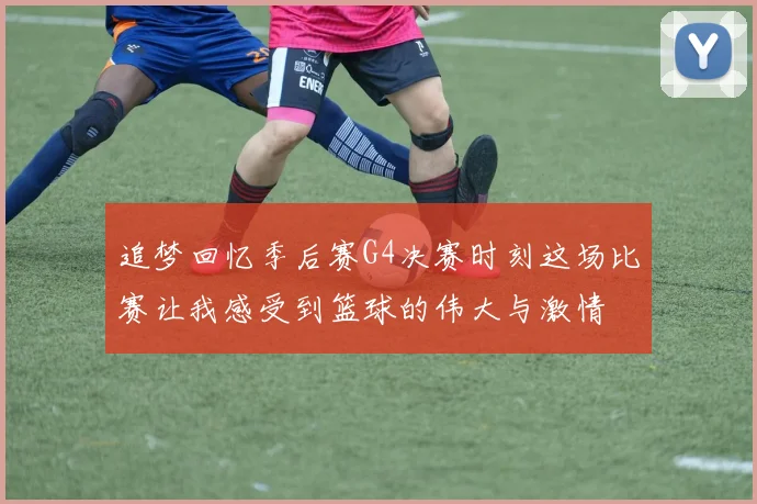 追梦回忆季后赛G4决赛时刻这场比赛让我感受到篮球的伟大与激情