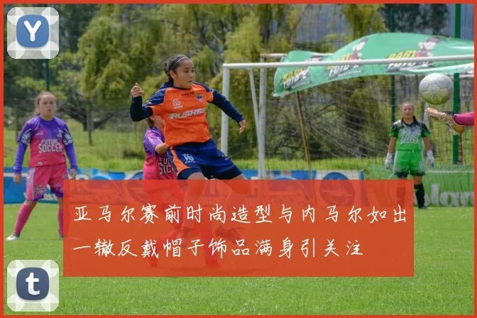 亚马尔赛前时尚造型与内马尔如出一辙反戴帽子饰品满身引关注