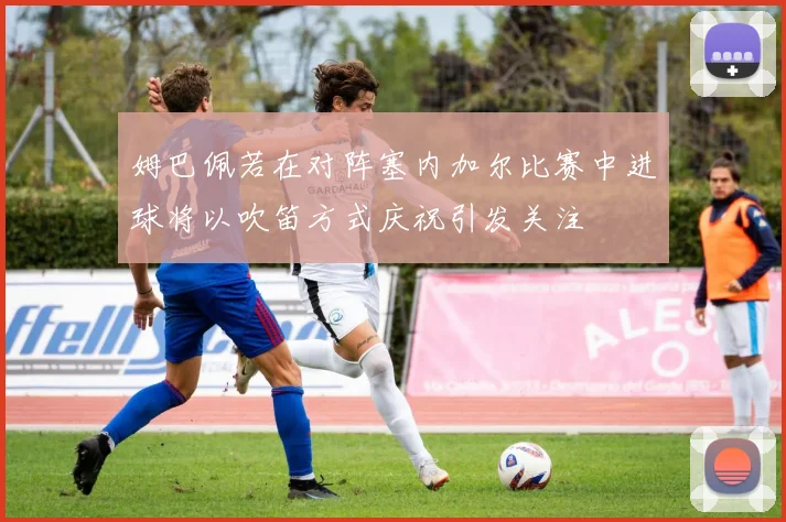 姆巴佩若在对阵塞内加尔比赛中进球将以吹笛方式庆祝引发关注