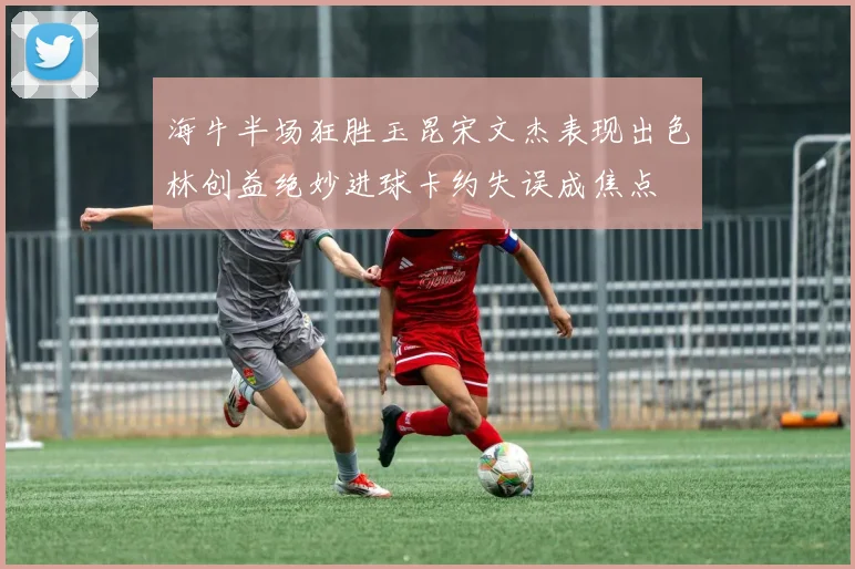 海牛半场狂胜玉昆宋文杰表现出色林创益绝妙进球卡约失误成焦点