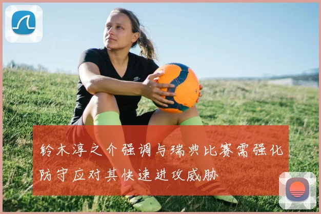 铃木淳之介强调与瑞典比赛需强化防守应对其快速进攻威胁