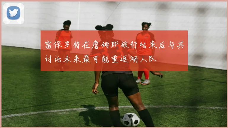 富保罗将在詹姆斯旅行结束后与其讨论未来最可能重返湖人队