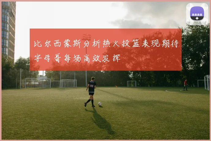 比尔西蒙斯分析热火投篮表现期待字母哥每场高效发挥